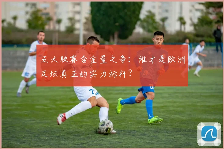 五大联赛含金量之争:谁才是欧洲足坛真正的实力标杆?