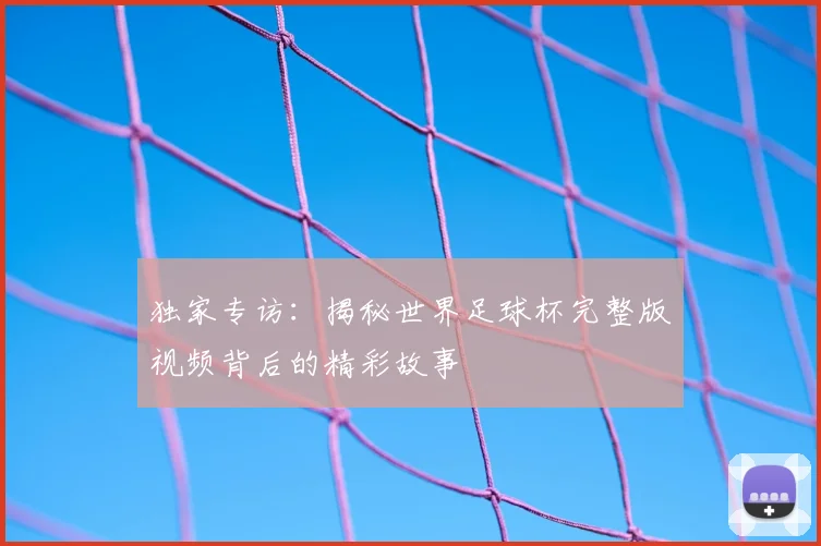 独家专访：揭秘世界足球杯完整版视频背后的精彩故事