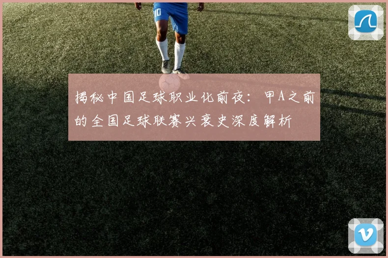 揭秘中国足球职业化前夜:甲A之前的全国足球联赛兴衰史深度解析