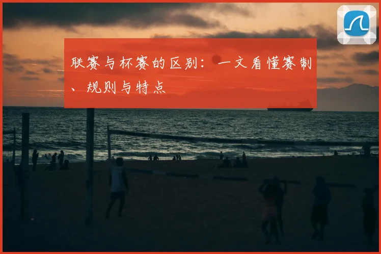 联赛与杯赛的区别:一文看懂赛制、规则与特点