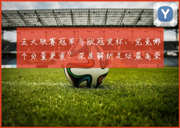 五大联赛冠军与欧冠奖杯,究竟哪个分量更重?深度解析足坛最高荣誉之争