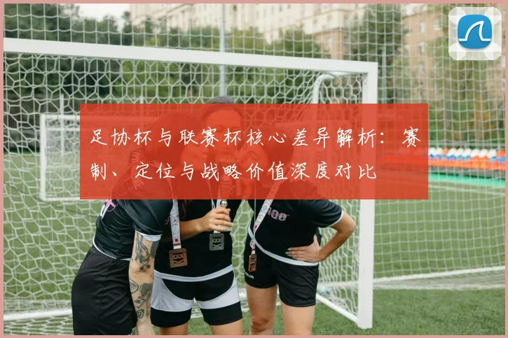 足协杯与联赛杯核心差异解析:赛制、定位与战略价值深度对比
