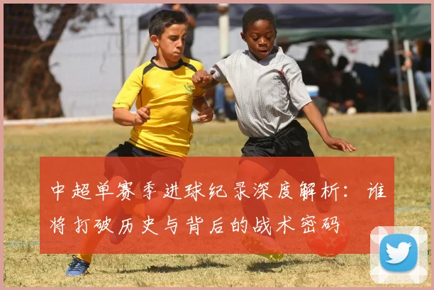 中超单赛季进球纪录深度解析：谁将打破历史与背后的战术密码