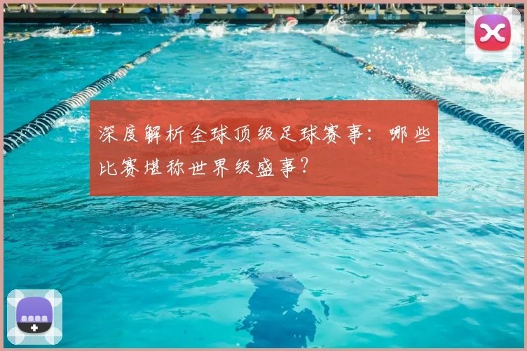 深度解析全球顶级足球赛事:哪些比赛堪称世界级盛事?