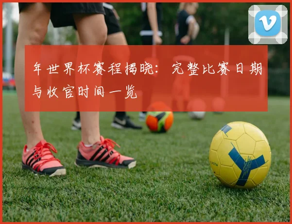 年世界杯赛程揭晓：完整比赛日期与收官时间一览