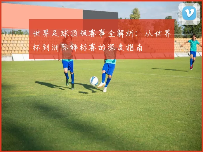 世界足球顶级赛事全解析:从世界杯到洲际锦标赛的深度指南