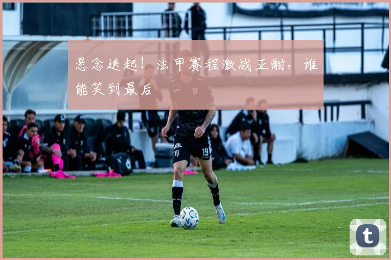 悬念迭起！法甲赛程激战正酣，谁能笑到最后